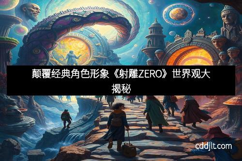 颠覆经典角色形象《射雕ZERO》世界观大揭秘